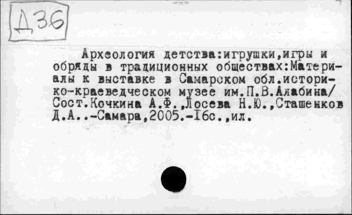 ﻿Археология детства:игрушки,игры и обряды і традиционных обществахМатериалы к выставке в Самарском обл.историко-краеведческом музее им.П.0.Алабина/ Сост.Кочкина А.Ф.,Лосева Н.Ю.»Сташенков Д.А..-Самара,2005.-16с.,ил.